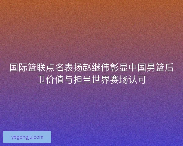 国际篮联点名表扬赵继伟彰显中国男篮后卫价值与担当世界赛场认可