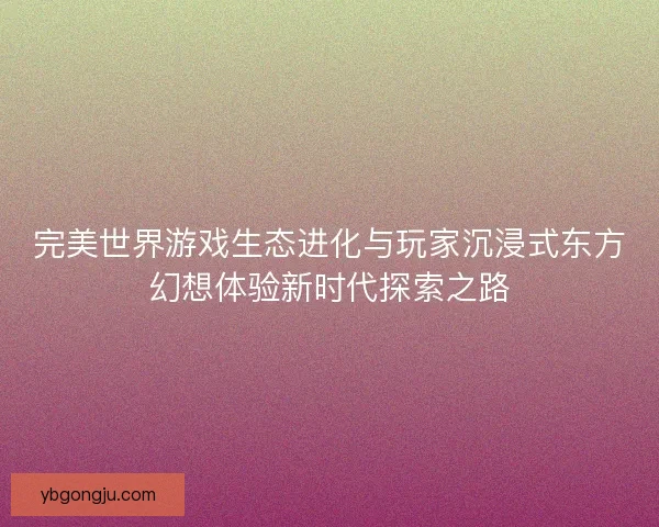 完美世界游戏生态进化与玩家沉浸式东方幻想体验新时代探索之路