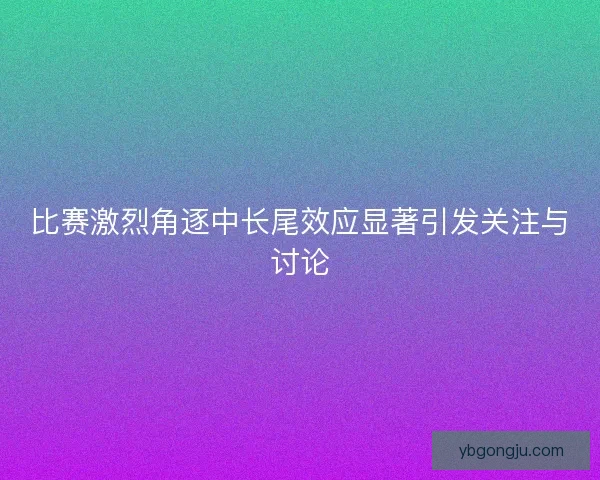 比赛激烈角逐中长尾效应显著引发关注与讨论