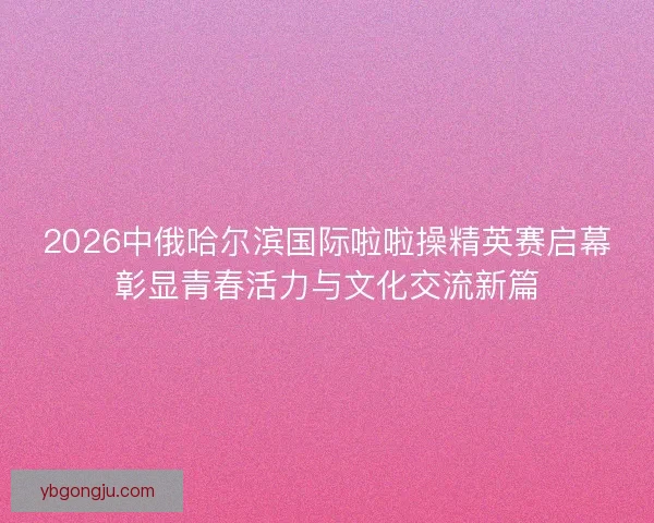2026中俄哈尔滨国际啦啦操精英赛启幕彰显青春活力与文化交流新篇