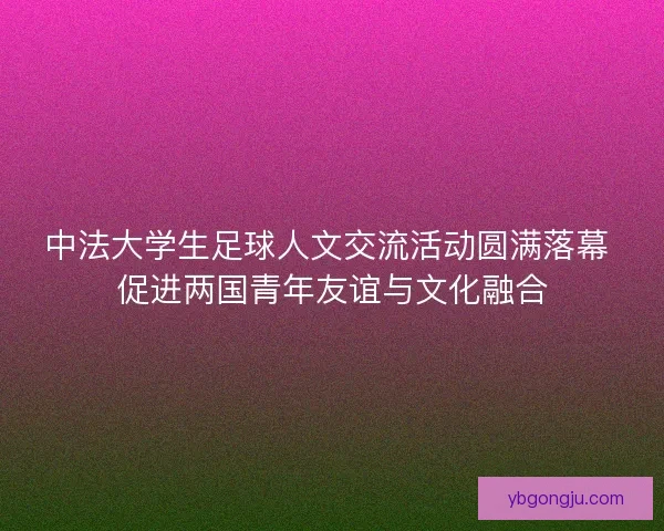 中法大学生足球人文交流活动圆满落幕 促进两国青年友谊与文化融合