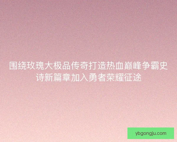 围绕玫瑰大极品传奇打造热血巅峰争霸史诗新篇章加入勇者荣耀征途 围绕玫瑰大极品传奇打造热血巅峰争霸史诗新篇章加入勇者荣耀征途