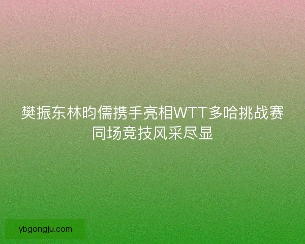 樊振东林昀儒携手亮相WTT多哈挑战赛同场竞技风采尽显