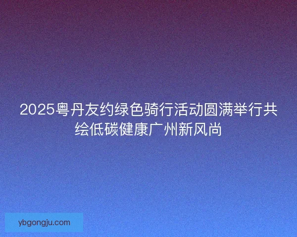2025粤丹友约绿色骑行活动圆满举行共绘低碳健康广州新风尚