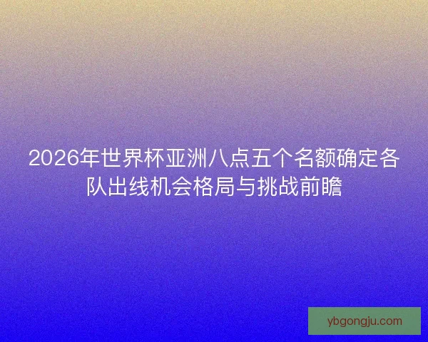2026年世界杯亚洲八点五个名额确定各队出线机会格局与挑战前瞻