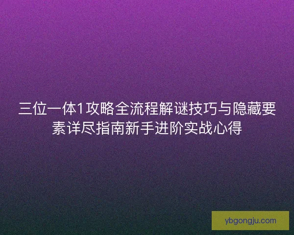三位一体1攻略全流程解谜技巧与隐藏要素详尽指南新手进阶实战心得