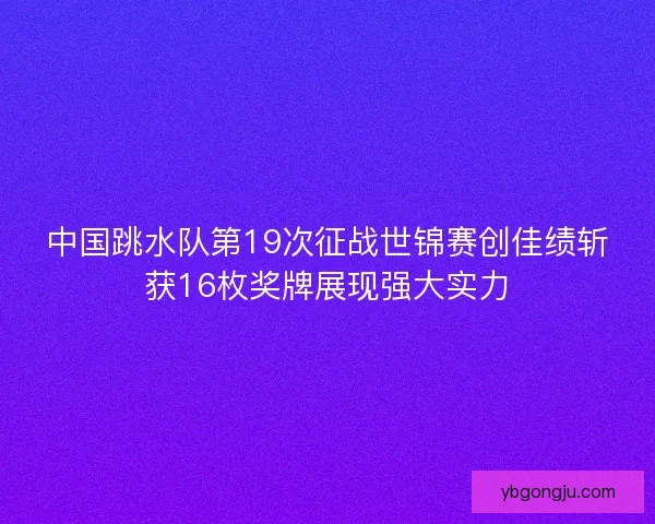 中国跳水队第19次征战世锦赛创佳绩斩获16枚奖牌展现强大实力