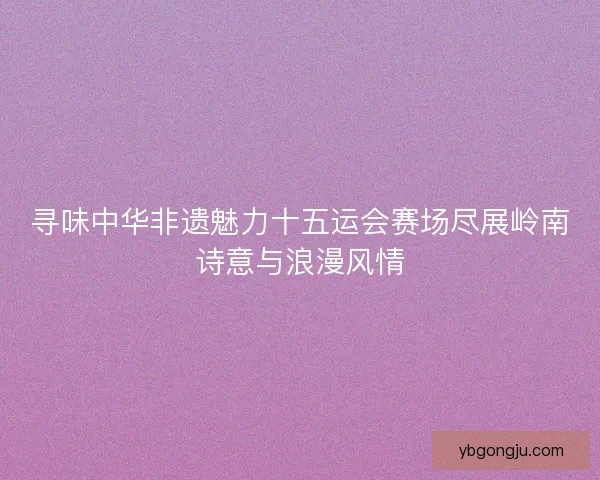 寻味中华非遗魅力十五运会赛场尽展岭南诗意与浪漫风情