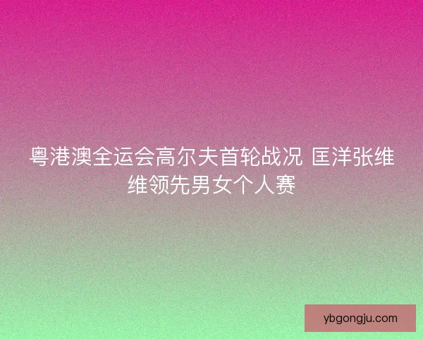 粤港澳全运会高尔夫首轮战况 匡洋张维维领先男女个人赛