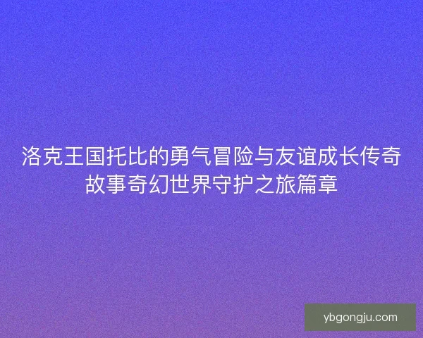洛克王国托比的勇气冒险与友谊成长传奇故事奇幻世界守护之旅篇章