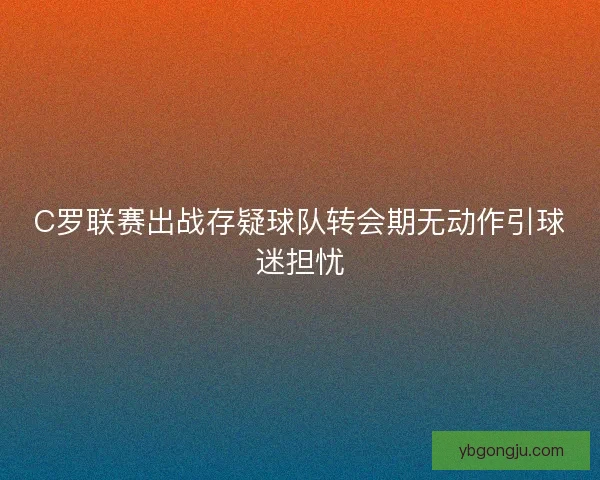 C罗联赛出战存疑球队转会期无动作引球迷担忧