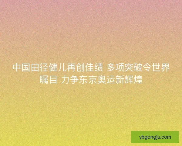 中国田径健儿再创佳绩 多项突破令世界瞩目 力争东京奥运新辉煌