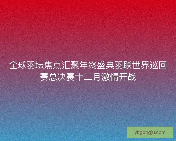 全球羽坛焦点汇聚年终盛典羽联世界巡回赛总决赛十二月激情开战 全球羽坛焦点汇聚年终盛典羽联世界巡回赛总决赛十二月激情开战