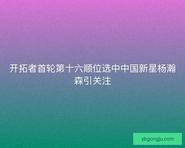 开拓者首轮第十六顺位选中中国新星杨瀚森引关注 开拓者首轮第十六顺位选中中国新星杨瀚森引关注