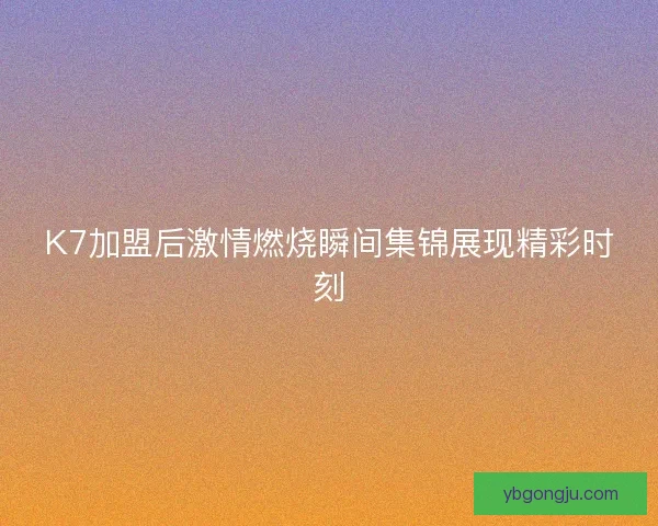 K7加盟后激情燃烧瞬间集锦展现精彩时刻 K7加盟后激情燃烧瞬间集锦展现精彩时刻